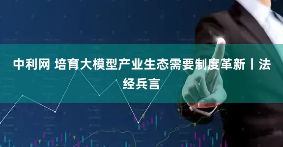 中利网 培育大模型产业生态需要制度革新丨法经兵言