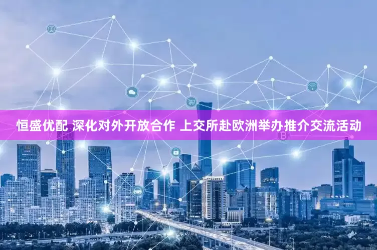 恒盛优配 深化对外开放合作 上交所赴欧洲举办推介交流活动