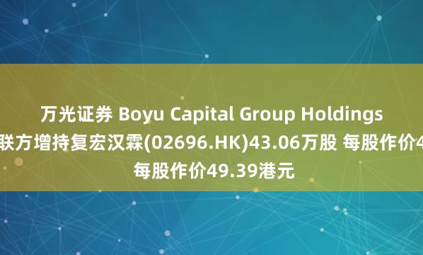 万光证券 Boyu Capital Group Holdings Ltd.及关联方增持复宏汉霖(02696.HK)43.06万股 每股作价49.39港元