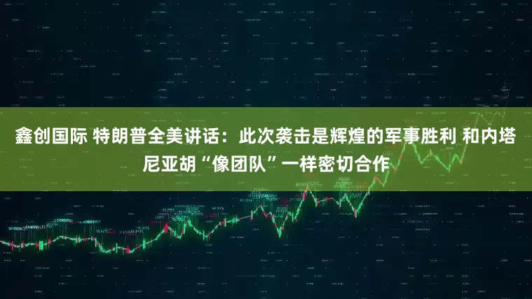 鑫创国际 特朗普全美讲话：此次袭击是辉煌的军事胜利 和内塔尼亚胡“像团队”一样密切合作