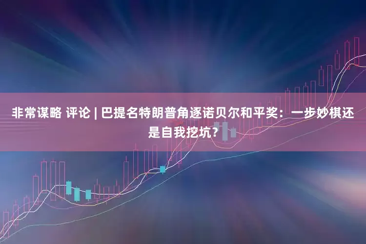 非常谋略 评论 | 巴提名特朗普角逐诺贝尔和平奖：一步妙棋还是自我挖坑？