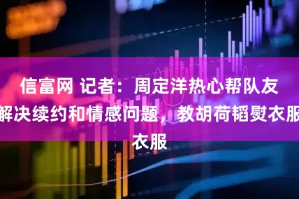 信富网 记者：周定洋热心帮队友解决续约和情感问题，教胡荷韬熨衣服