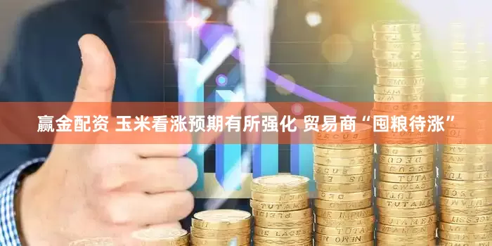 赢金配资 玉米看涨预期有所强化 贸易商“囤粮待涨”