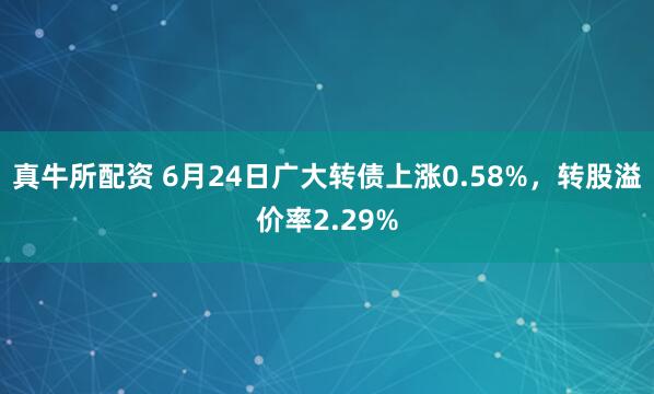 真牛所配资 6月24日广大转债上涨0.58%，转股溢价率2.29%