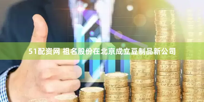 51配资网 祖名股份在北京成立豆制品新公司