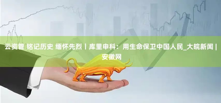 云资管 铭记历史 缅怀先烈丨库里申科：用生命保卫中国人民_大皖新闻 | 安徽网