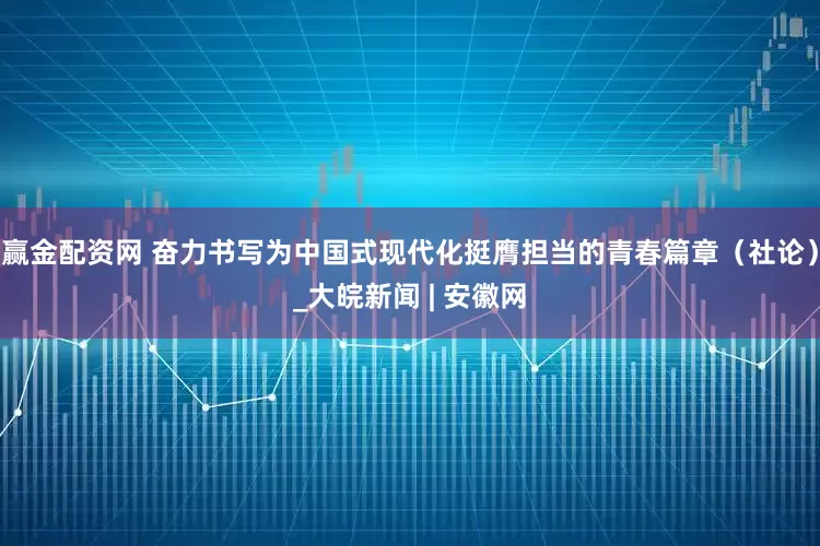 赢金配资网 奋力书写为中国式现代化挺膺担当的青春篇章（社论）_大皖新闻 | 安徽网