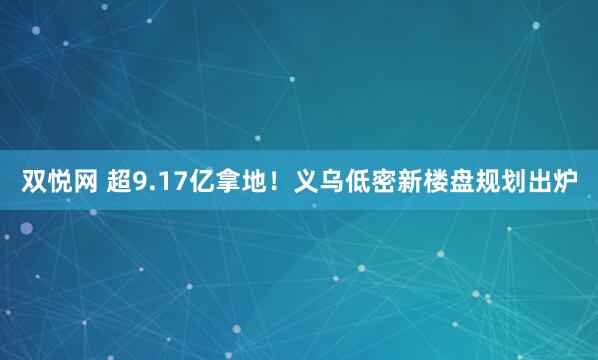 双悦网 超9.17亿拿地！义乌低密新楼盘规划出炉