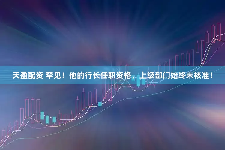 天盈配资 罕见！他的行长任职资格，上级部门始终未核准！