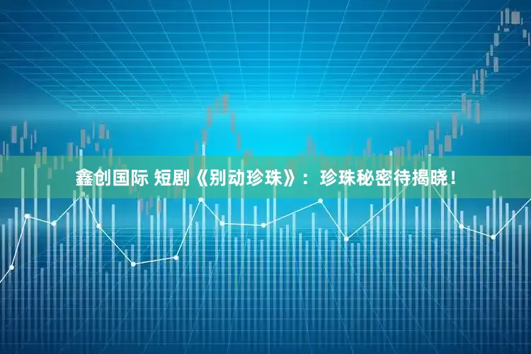 鑫创国际 短剧《别动珍珠》：珍珠秘密待揭晓！