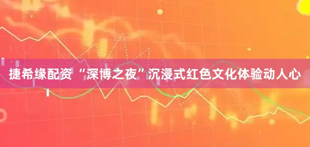 捷希缘配资 “深博之夜”沉浸式红色文化体验动人心