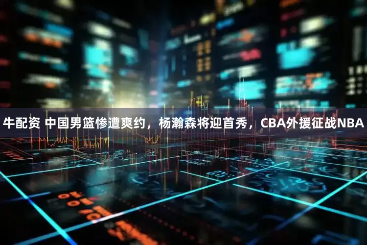 牛配资 中国男篮惨遭爽约，杨瀚森将迎首秀，CBA外援征战NBA