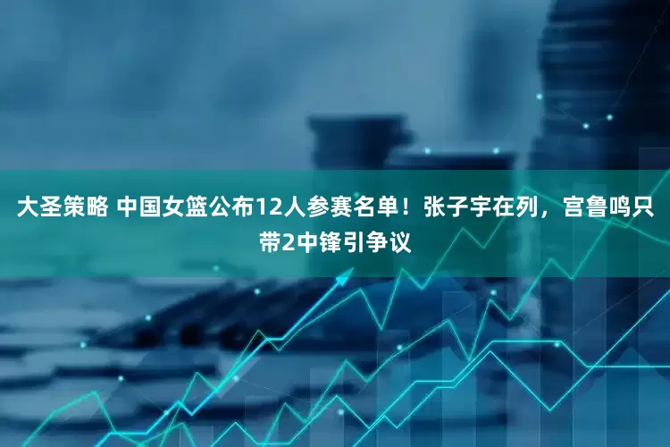 大圣策略 中国女篮公布12人参赛名单！张子宇在列，宫鲁鸣只带2中锋引争议
