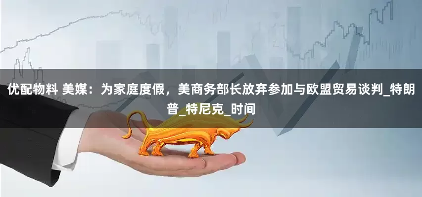 优配物料 美媒：为家庭度假，美商务部长放弃参加与欧盟贸易谈判_特朗普_特尼克_时间