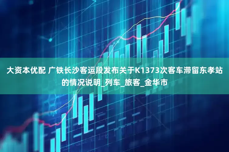 大资本优配 广铁长沙客运段发布关于K1373次客车滞留东孝站的情况说明_列车_旅客_金华市