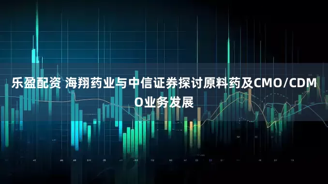 乐盈配资 海翔药业与中信证券探讨原料药及CMO/CDMO业务发展