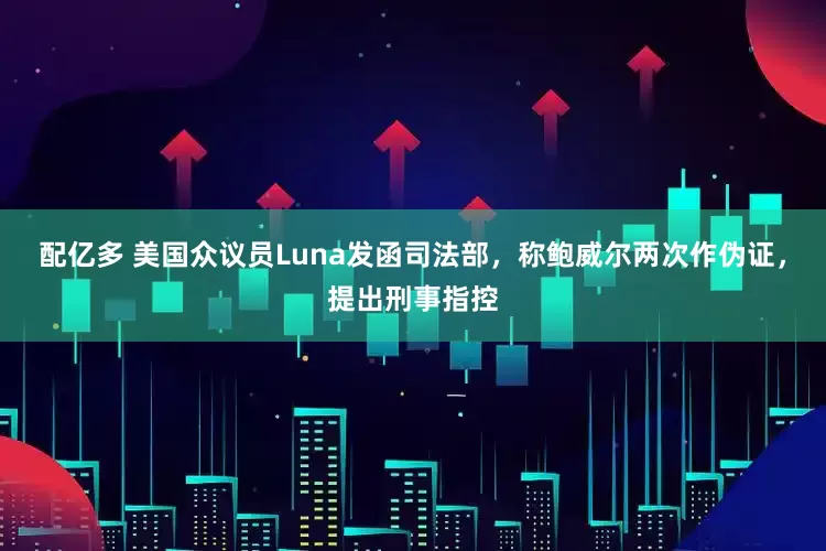配亿多 美国众议员Luna发函司法部，称鲍威尔两次作伪证，提出刑事指控
