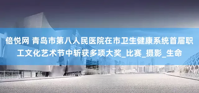 倍悦网 青岛市第八人民医院在市卫生健康系统首届职工文化艺术节中斩获多项大奖_比赛_摄影_生命
