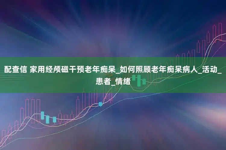 配查信 家用经颅磁干预老年痴呆_如何照顾老年痴呆病人_活动_患者_情绪