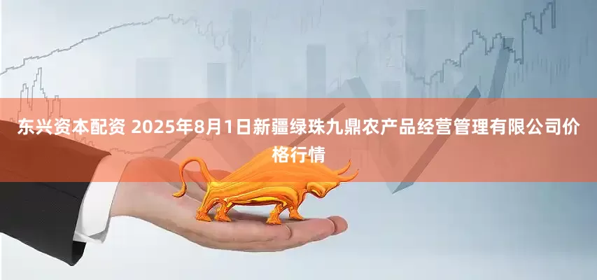 东兴资本配资 2025年8月1日新疆绿珠九鼎农产品经营管理有限公司价格行情