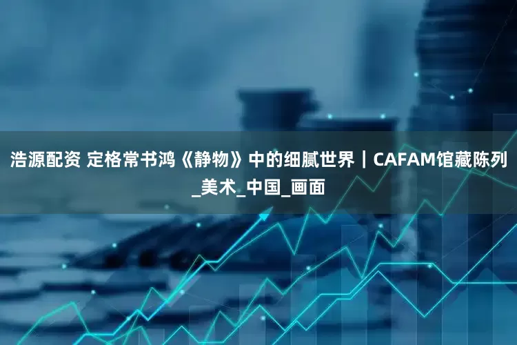 浩源配资 定格常书鸿《静物》中的细腻世界｜CAFAM馆藏陈列_美术_中国_画面