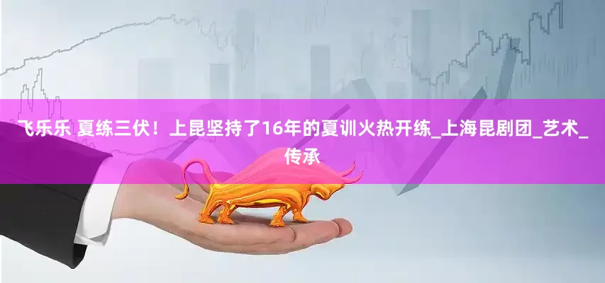 飞乐乐 夏练三伏！上昆坚持了16年的夏训火热开练_上海昆剧团_艺术_传承