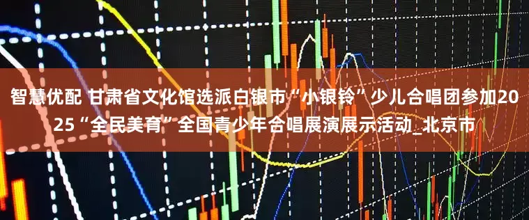 智慧优配 甘肃省文化馆选派白银市“小银铃”少儿合唱团参加2025“全民美育”全国青少年合唱展演展示活动_北京市