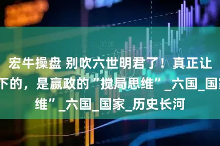宏牛操盘 别吹六世明君了！真正让秦国统一天下的，是嬴政的“搅局思维”_六国_国家_历史长河