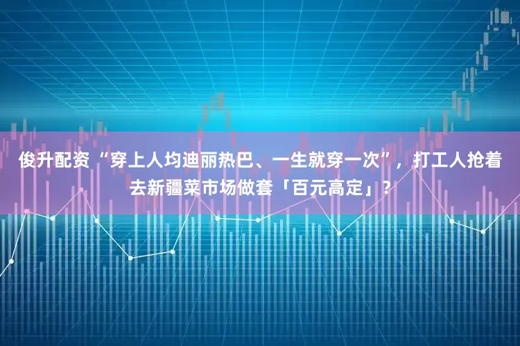 俊升配资 “穿上人均迪丽热巴、一生就穿一次”，打工人抢着去新疆菜市场做套「百元高定」？