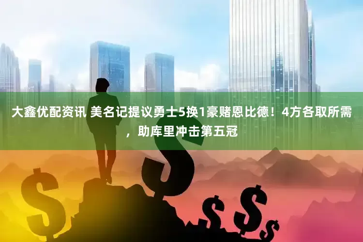 大鑫优配资讯 美名记提议勇士5换1豪赌恩比德！4方各取所需，助库里冲击第五冠