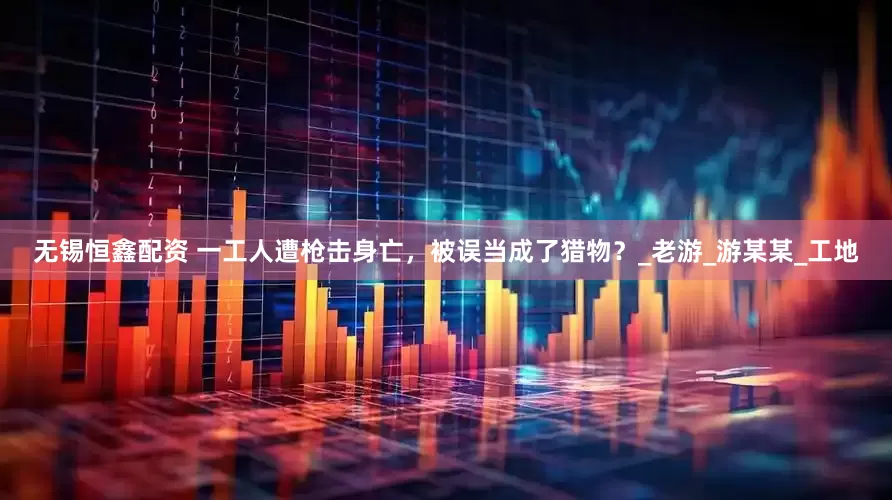 无锡恒鑫配资 一工人遭枪击身亡，被误当成了猎物？_老游_游某某_工地