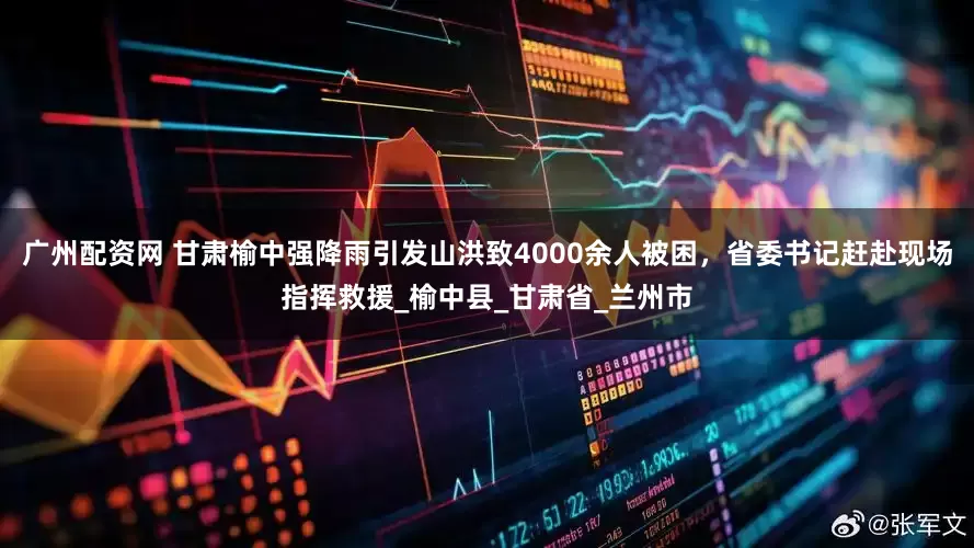广州配资网 甘肃榆中强降雨引发山洪致4000余人被困，省委书记赶赴现场指挥救援_榆中县_甘肃省_兰州市