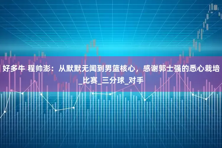 好多牛 程帅澎：从默默无闻到男篮核心，感谢郭士强的悉心栽培_比赛_三分球_对手