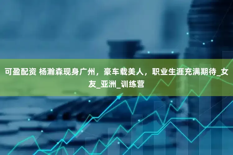 可盈配资 杨瀚森现身广州，豪车载美人，职业生涯充满期待_女友_亚洲_训练营