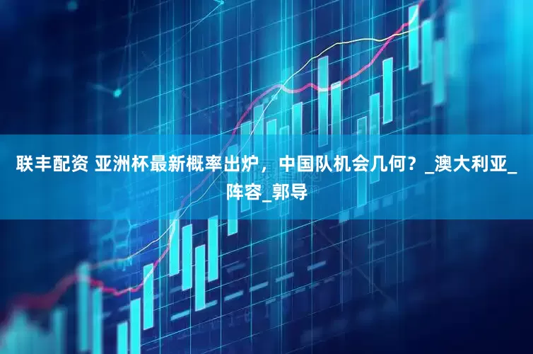 联丰配资 亚洲杯最新概率出炉，中国队机会几何？_澳大利亚_阵容_郭导