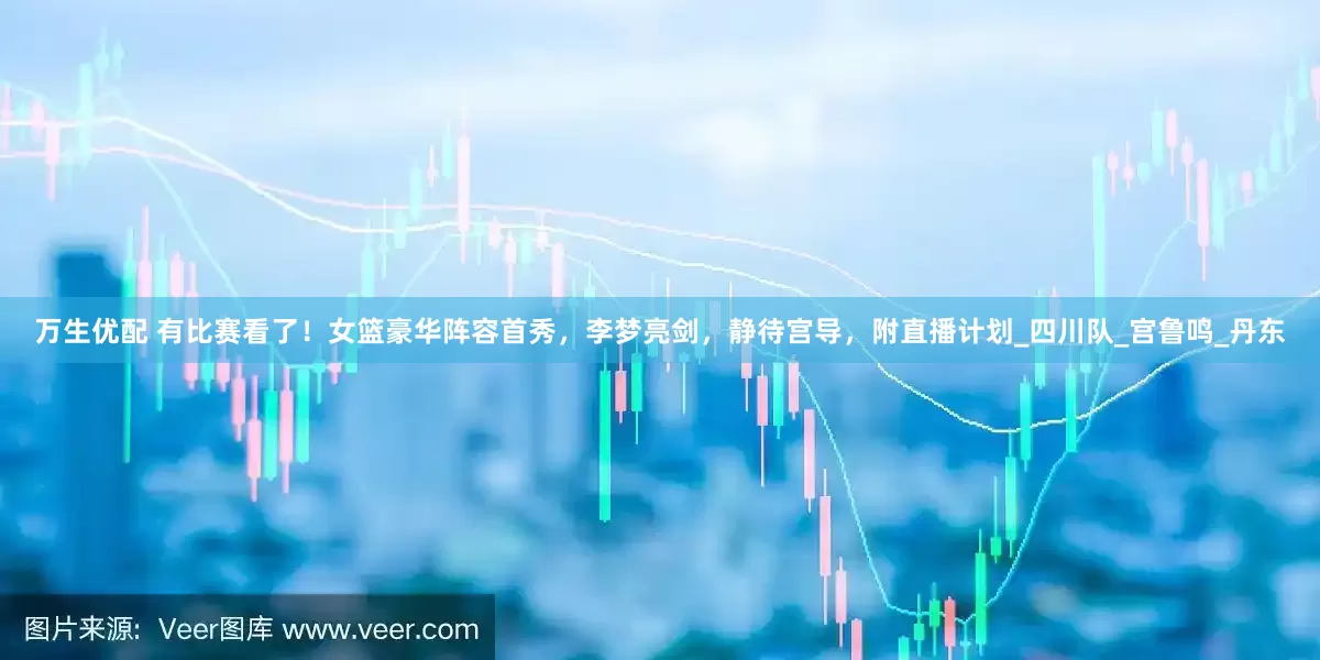 万生优配 有比赛看了！女篮豪华阵容首秀，李梦亮剑，静待宫导，附直播计划_四川队_宫鲁鸣_丹东