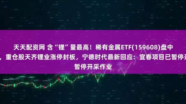 天天配资网 含“锂”量最高！稀有金属ETF(159608)盘中涨超2%，重仓股天齐锂业涨停封板，宁德时代最新回应：宜春项目已暂停开采作业