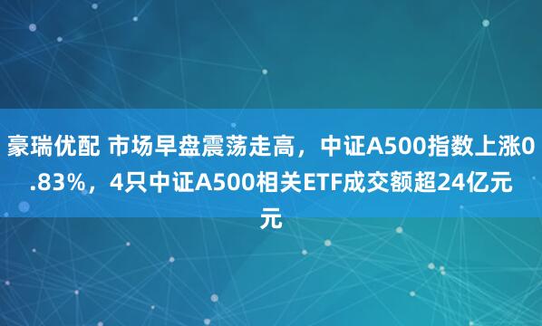 豪瑞优配 市场早盘震荡走高，中证A500指数上涨0.83%，4只中证A500相关ETF成交额超24亿元