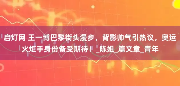 启灯网 王一博巴黎街头漫步，背影帅气引热议，奥运火炬手身份备受期待！_陈姐_篇文章_青年
