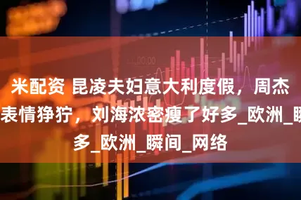 米配资 昆凌夫妇意大利度假，周杰伦被晒到表情狰狞，刘海浓密瘦了好多_欧洲_瞬间_网络