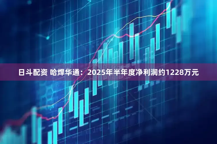 日斗配资 哈焊华通：2025年半年度净利润约1228万元