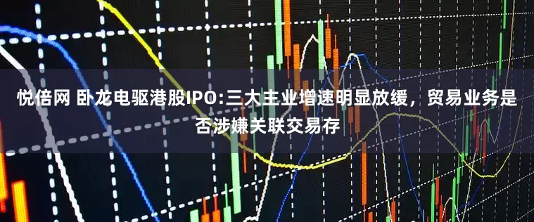 悦倍网 卧龙电驱港股IPO:三大主业增速明显放缓，贸易业务是否涉嫌关联交易存