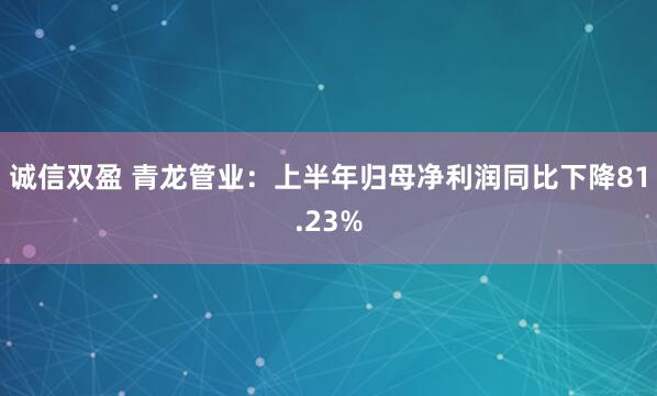 诚信双盈 青龙管业：上半年归母净利润同比下降81.23%