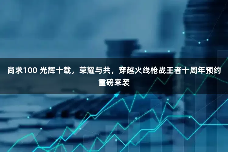 尚求100 光辉十载，荣耀与共，穿越火线枪战王者十周年预约重磅来袭