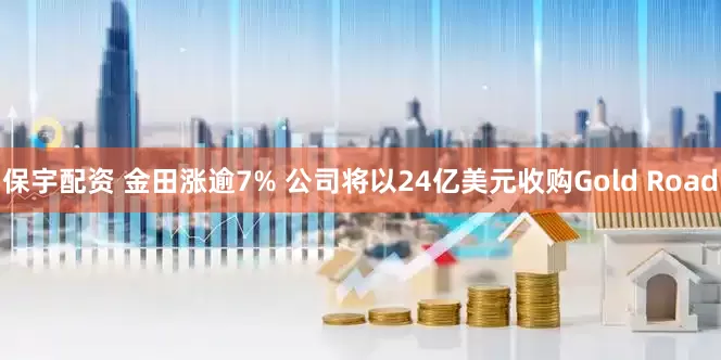 保宇配资 金田涨逾7% 公司将以24亿美元收购Gold Road