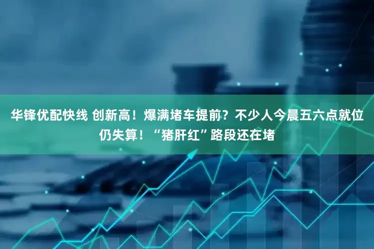 华锋优配快线 创新高！爆满堵车提前？不少人今晨五六点就位仍失算！“猪肝红”路段还在堵