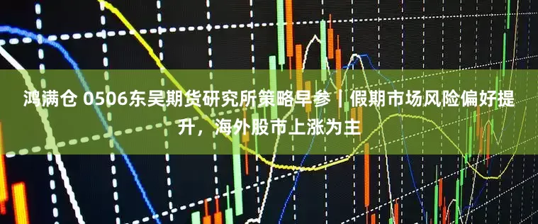 鸿满仓 0506东吴期货研究所策略早参｜假期市场风险偏好提升，海外股市上涨为主