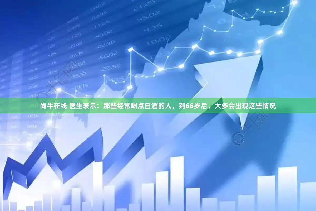 尚牛在线 医生表示：那些经常喝点白酒的人，到66岁后，大多会出现这些情况