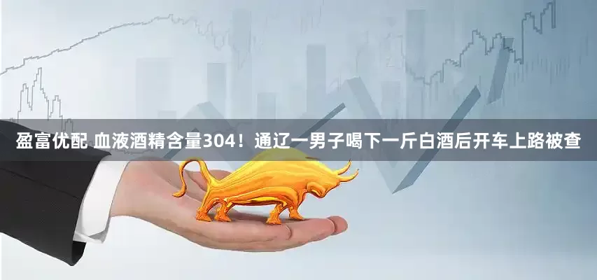 盈富优配 血液酒精含量304！通辽一男子喝下一斤白酒后开车上路被查