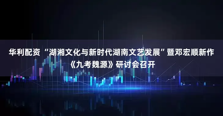 华利配资 “湖湘文化与新时代湖南文艺发展”暨邓宏顺新作《九考魏源》研讨会召开